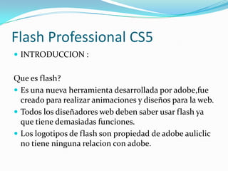 Flash Professional CS5
 INTRODUCCION :


Que es flash?
 Es una nueva herramienta desarrollada por adobe,fue
  creado para realizar animaciones y diseños para la web.
 Todos los diseñadores web deben saber usar flash ya
  que tiene demasiadas funciones.
 Los logotipos de flash son propiedad de adobe auliclic
  no tiene ninguna relacion con adobe.
 