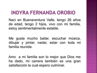 Naci en Buenaventura Valle, tengo 26 años
de edad, tengo 2 hijos, vivo con mi familia,
estoy sentimentalmente estable.
Me gusta mucho bailar, escuchar música,
dibujar y pintar, nadar, estar con toda mi
familia reunida.
Amo a mi familia son lo mejor que Dios me
ha dado, mi carrera también es una gran
satisfacción la cual espero culminar.
 