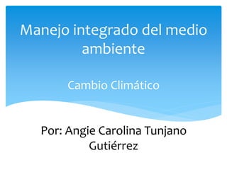 Cambio Climático
Por: Angie Carolina Tunjano
Gutiérrez
Manejo integrado del medio
ambiente
 