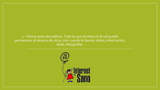 1.- Piensa antes de publicar.Todo lo que escribas en la red puede
permanecer al alcance de otros, aún cuando lo borres: datos, información,
ideas, fotografías.
 