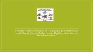 2.- Mantén secreta tu contraseña. No se la digas a nadie. Inventa una que
sea difícil de adivinar, pero fácil de recordar. No utilices tu nombre ni tu
fecha de nacimiento.
 