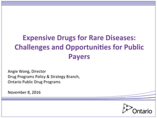 Expensive	
  Drugs	
  for	
  Rare	
  Diseases:	
  	
  	
  
Challenges	
  and	
  Opportuni9es	
  for	
  Public	
  
Payers	
  
	
  
Angie	
  Wong,	
  Director	
  	
  
Drug	
  Programs	
  Policy	
  &	
  Strategy	
  Branch,	
  
Ontario	
  Public	
  Drug	
  Programs	
  
	
  
November	
  8,	
  2016	
  
 
