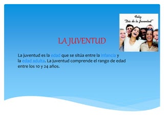 LA JUVENTUD
La juventud es la edad que se sitúa entre la infancia y
la edad adulta. La juventud comprende el rango de edad
entre los 10 y 24 años.
 