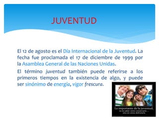 El 12 de agosto es el Día Internacional de la Juventud. La
fecha fue proclamada el 17 de diciembre de 1999 por
la Asamblea General de las Naciones Unidas.
El término juventud también puede referirse a los
primeros tiempos en la existencia de algo, y puede
ser sinónimo de energía, vigor frescura.
JUVENTUD
 