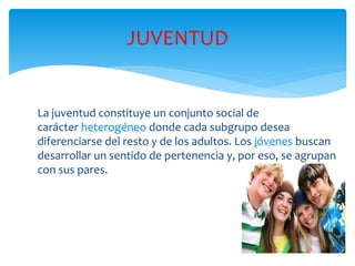 La juventud constituye un conjunto social de
carácter heterogéneo donde cada subgrupo desea
diferenciarse del resto y de los adultos. Los jóvenes buscan
desarrollar un sentido de pertenencia y, por eso, se agrupan
con sus pares.
JUVENTUD
 