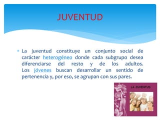  La juventud constituye un conjunto social de
carácter heterogéneo donde cada subgrupo desea
diferenciarse del resto y de los adultos.
Los jóvenes buscan desarrollar un sentido de
pertenencia y, por eso, se agrupan con sus pares.
JUVENTUD
 