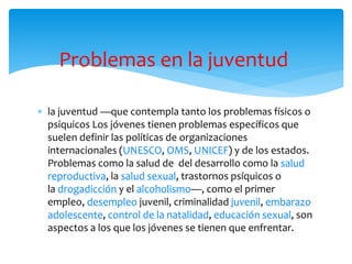  la juventud —que contempla tanto los problemas físicos o
psíquicos Los jóvenes tienen problemas específicos que
suelen definir las políticas de organizaciones
internacionales (UNESCO, OMS, UNICEF) y de los estados.
Problemas como la salud de del desarrollo como la salud
reproductiva, la salud sexual, trastornos psíquicos o
la drogadicción y el alcoholismo—, como el primer
empleo, desempleo juvenil, criminalidad juvenil, embarazo
adolescente, control de la natalidad, educación sexual, son
aspectos a los que los jóvenes se tienen que enfrentar.
Problemas en la juventud
 