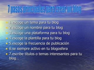 1.escoge un tema para tu blog 2.escoge un nombre para tu blog 3.escoge una plataforma para tu blog 4.escoge la plantilla para tu blog 5.escoge la frecuencia de publicación 6.se siempre activo en tu blogosfera  7.escribe títulos o temas interesantes para tu blog… 7 pasos principales para crear un blog 
