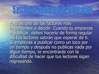 Este es uno de los factores más importantes a decidir. Cuando tu empiezas a publicar, debes hacerlo de forma regular así tus lectores sabrán que esperar de ti. Si empiezas a publicar como un loco por un tiempo y después no publicas nada por algún tiempo, te encontrarás con la dificultad de hacer que tus lectores sigan regresando.  5.escoge la frecuencia de publicación 