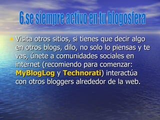 Visita otros sitios, si tienes que decir algo en otros blogs, dilo, no solo lo piensas y te vas, únete a comunidades sociales en internet (recomiendo para comenzar:  MyBlogLog  y  Technorati ) interactúa con otros bloggers alrededor de la web.  6.se siempre activo en tu blogosfera  