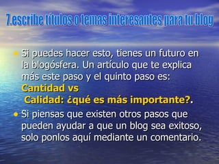 Si puedes hacer esto, tienes un futuro en la blogósfera. Un artículo que te explica más este paso y el quinto paso es:  Cantidad  vs  Calidad: ¿qué es más importante? . Si piensas que existen otros pasos que pueden ayudar a que un blog sea exitoso, solo ponlos aquí mediante un comentario. 7.escribe títulos o temas interesantes para tu blog 