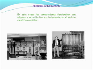 PRIMERA GENERACION


En esta etapa las computadoras funcionaban con
válvulas y se utilizaban exclusivamente en el ámbito
científico o militar.
 