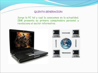 QUINTA GENERACION

Surge la PC tal y cual la conocemos en la actualidad.
IBM presenta su primera computadora personal y
revoluciona el sector informativo.
 