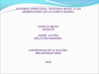 SISTEMAS OPERATIVOS, TELEFONIA MOVIL, Y LAS
    GENERACIONES DE LAS COMPUTADORAS




              NAYELIS MEJIA
                DOCENTE

               ANGIE CASTRO
            KEILYS RIVADENEIRA



        UNIVERSIDAD DE LA GUAJIRA
            PREUNIVERSITARIO


                   2012
 