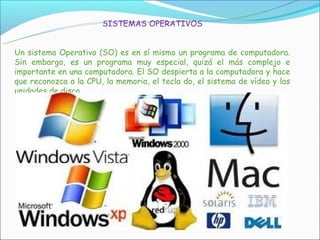SISTEMAS OPERATIVOS


Un sistema Operativo (SO) es en sí mismo un programa de computadora.
Sin embargo, es un programa muy especial, quizá el más complejo e
importante en una computadora. El SO despierta a la computadora y hace
que reconozca a la CPU, la memoria, el tecla do, el sistema de vídeo y las
unidades de disco.
 