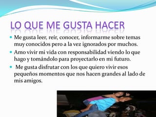  Me gusta leer, reír, conocer, informarme sobre temas
  muy conocidos pero a la vez ignorados por muchos.
 Amo vivir mi vida con responsabilidad viendo lo que
  hago y tomándolo para proyectarlo en mi futuro.
 Me gusta disfrutar con los que quiero vivir esos
  pequeños momentos que nos hacen grandes al lado de
  mis amigos.
 