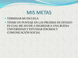 MIS METAS
 TERMINAR MI ESCUELA
 TENER UN PUNTAJE EN LAS PRUEBAS DE ESTADO
 ES CUAL ME AYUDE A INGRESAR A UNA BUENA
 UNIVERSIDAD Y ESTUDIAR IDIOMAS Y
 COMUNICACIÓN SOCIAL
 
