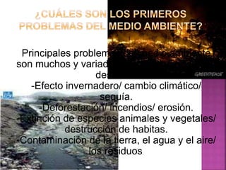 Principales problemas del medio ambiente
son muchos y variados. Entre ellos podemos
destacar:
-Efecto invernadero/ cambio climático/
sequía.
-Deforestación/ incendios/ erosión.
-Extinción de especies animales y vegetales/
destrucción de habitas.
-Contaminación de la tierra, el agua y el aire/
los residuos.