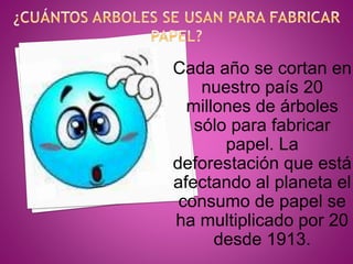 Cada año se cortan en
nuestro país 20
millones de árboles
sólo para fabricar
papel. La
deforestación que está
afectando al planeta el
consumo de papel se
ha multiplicado por 20
desde 1913.