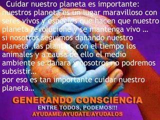 Cuidar nuestro planeta es importante:
nuestros planeta es un lugar maravilloso con
seres vivos y especies que hacen que nuestro
planeta revolucione y se mantenga vivo …
si nosotros seguimos dañando nuestro
planeta ,las plantas, con el tiempo los
animales y a causa de ello el medio
ambiente se dañara y nosotros no podremos
subsistir…
por eso es tan importante cuidar nuestro
planeta…