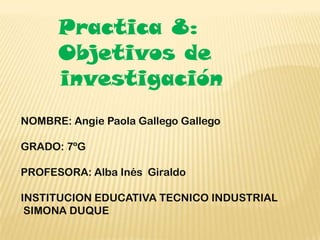 Practica 8:
      Objetivos de
      investigación
NOMBRE: Angie Paola Gallego Gallego

GRADO: 7ºG

PROFESORA: Alba Inés Giraldo

INSTITUCION EDUCATIVA TECNICO INDUSTRIAL
 SIMONA DUQUE
 