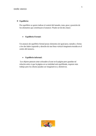 5
DISEÑO GRAFICO




    Equilibrio:

      Por equilibrio se quiere indicar el control del tamaño, tono, peso y posición de
      los elementos que constituyen el anuncio. Puede ser de dos clases:



             Equilibrio Formal:


      Un anuncio de equilibrio formal posee elementos de igual peso, tamaño y forma
      a los dos lados izquierdo y derecho de una línea vertical imaginaria trazada en el
      centro del anuncio.



             Equilibrio informal:

       Los objetos parecen estar colocados al azar en la página pero guardan tal
      relación entre sí que la página en su totalidad está equilibrada, requiere más
      trabajo pero los efectos pueden ser imaginativos y distintivos.
 
