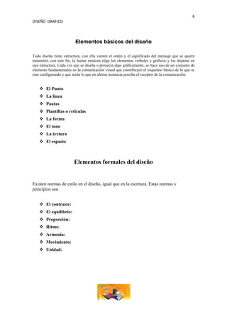 6
DISEÑO GRAFICO



                          Elementos básicos del diseño

Todo diseño tiene estructura, con ella vienen el orden y el significado del mensaje que se quiere
transmitir, con este fin, la fuente emisora elige los elementos verbales y gráficos y los dispone en
una estructura. Cada vez que se diseña o proyecta algo gráficamente, se hace uso de un conjunto de
elemento fundamentales en la comunicación visual que contribuyen el esqueleto básico de lo que se
esta configurando y que serán lo que en ultima instancia perciba el receptor de la comunicación.


     El Punto
     La línea
     Pautas
     Plantillas o retículas
     La forma
     El tono
     La textura
     El espacio



                         Elementos formales del diseño


Existen normas de estilo en el diseño, igual que en la escritura. Estas normas y
principios son


     El contraste:
     El equilibrio:
     Proporción:
     Ritmo:
     Armonía:
     Movimiento:
     Unidad:
 