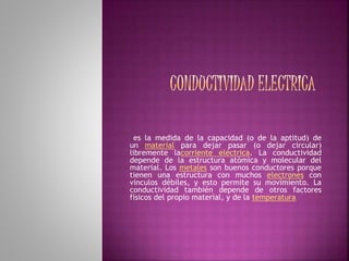 es la medida de la capacidad (o de la aptitud) de
un material para dejar pasar (o dejar circular)
libremente lacorriente eléctrica. La conductividad
depende de la estructura atómica y molecular del
material. Los metales son buenos conductores porque
tienen una estructura con muchos electrones con
vínculos débiles, y esto permite su movimiento. La
conductividad también depende de otros factores
físicos del propio material, y de la temperatura.
 