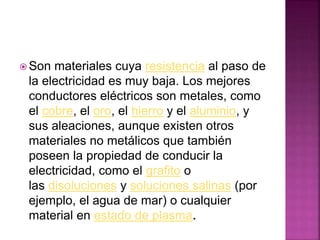 Son materiales cuya resistencia al paso de
la electricidad es muy baja. Los mejores
conductores eléctricos son metales, como
el cobre, el oro, el hierro y el aluminio, y
sus aleaciones, aunque existen otros
materiales no metálicos que también
poseen la propiedad de conducir la
electricidad, como el grafito o
las disoluciones y soluciones salinas (por
ejemplo, el agua de mar) o cualquier
material en estado de plasma.
 