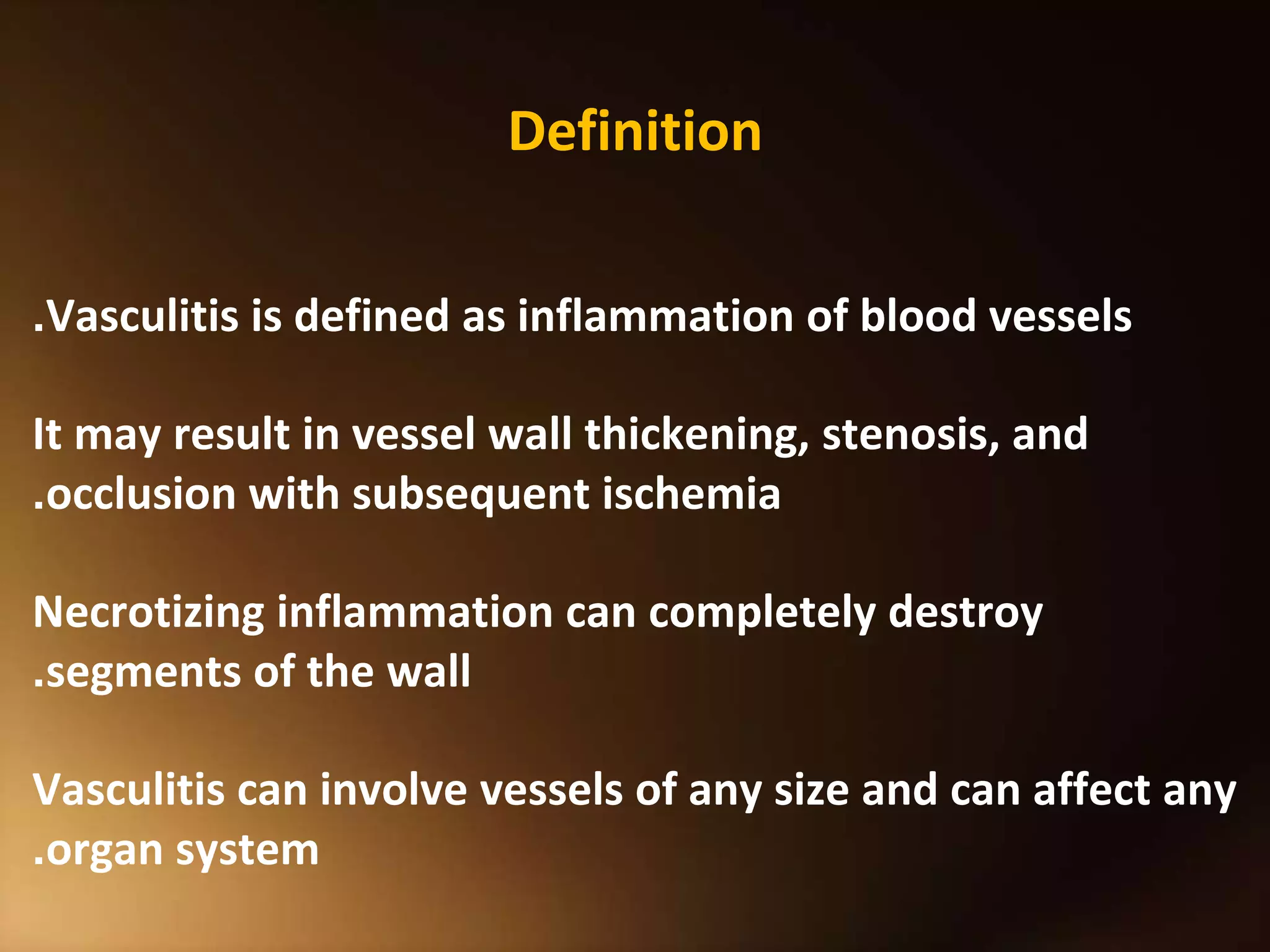 Definition
Vasculitis is defined as inflammation of blood vessels
.
It may result in vessel wall thickening, stenosis, and
occlusion with subsequent ischemia
.
Necrotizing inflammation can completely destroy
segments of the wall
.
Vasculitis can involve vessels of any size and can affect any
organ system
.