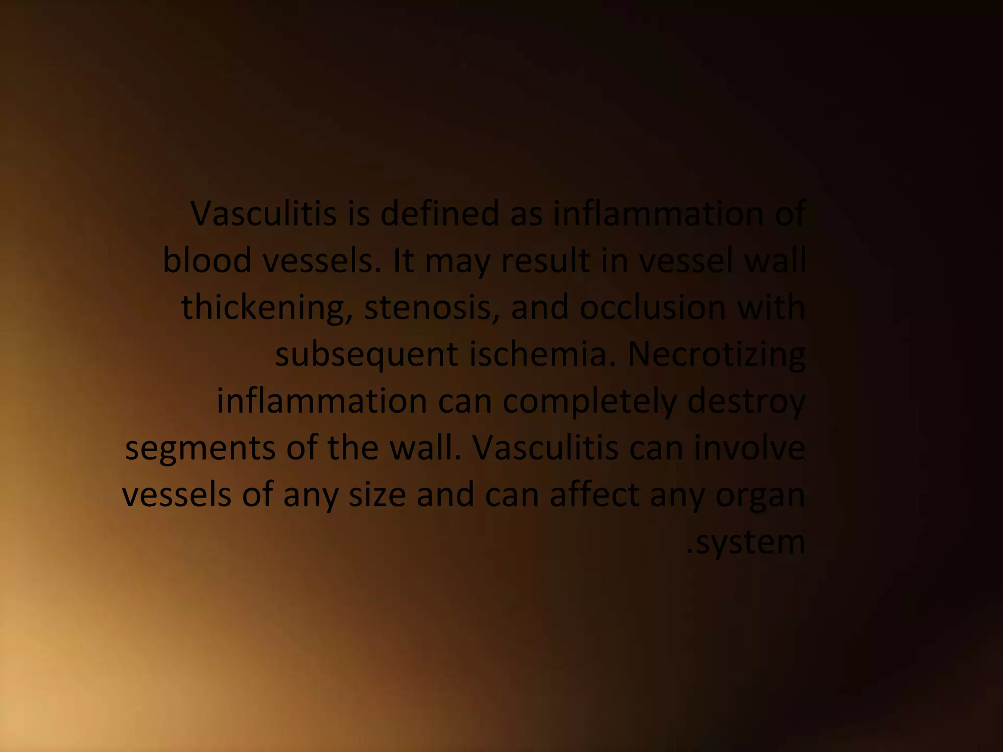 Vasculitis is defined as inflammation of
blood vessels. It may result in vessel wall
thickening, stenosis, and occlusion with
subsequent ischemia. Necrotizing
inflammation can completely destroy
segments of the wall. Vasculitis can involve
vessels of any size and can affect any organ
system
.