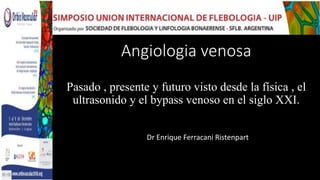 Angiologia venosa
Pasado , presente y futuro visto desde la física , el
ultrasonido y el bypass venoso en el siglo XXI.
Dr Enrique Ferracani Ristenpart
 