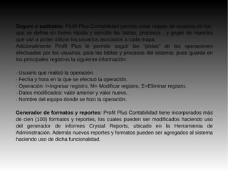 Seguro y auditable: Profit Plus Contabilidad permite crear mapas de usuarios en los
que se define en forma rápida y sencilla las tablas, procesos , y grupo de reportes
que van a poder utilizar los usuarios asociados a cada mapa.
Adicionalmente Profit Plus le permite seguir las “pistas” de las operaciones
efectuadas por los usuarios, para las tablas y procesos del sistema; pues guarda en
los principales registros la siguiente información:
· Usuario que realizó la operación.
· Fecha y hora en la que se efectuó la operación.
· Operación: I=Ingresar registro, M= Modificar registro, E=Eliminar registro.
· Datos modificados: valor anterior y valor nuevo.
· Nombre del equipo donde se hizo la operación.
Generador de formatos y reportes: Profit Plus Contabilidad tiene incorporados más
de cien (100) formatos y reportes, los cuales pueden ser modificados haciendo uso
del generador de informes Crystal Reports, ubicado en la Herramienta de
Administración. Además nuevos reportes y formatos pueden ser agregados al sistema
haciendo uso de dicha funcionalidad.
 