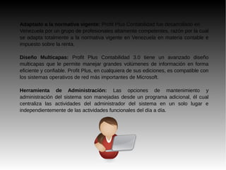 Adaptado a la normativa vigente: Profit Plus Contabilidad fue desarrollado en
Venezuela por un grupo de profesionales altamente competentes, razón por la cual
se adapta totalmente a la normativa vigente en Venezuela en materia contable e
impuesto sobre la renta.
Diseño Multicapas: Profit Plus Contabilidad 3.0 tiene un avanzado diseño
multicapas que le permite manejar grandes volúmenes de información en forma
eficiente y confiable. Profit Plus, en cualquiera de sus ediciones, es compatible con
los sistemas operativos de red más importantes de Microsoft.
Herramienta de Administración: Las opciones de mantenimiento y
administración del sistema son manejadas desde un programa adicional, él cual
centraliza las actividades del administrador del sistema en un solo lugar e
independientemente de las actividades funcionales del día a día.
 