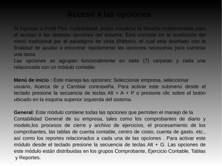Acceso a las opciones
Al ingresar a Profit Plus Contabilidad, podrá visualizar la filosofía implementada para
el acceso a las distintas opciones del sistema. Ésta consiste en la sustitución del
menú tradicional por el paradigma de cinta (Ribbon), el cual está diseñado con la
finalidad de ayudar a encontrar rápidamente las opciones necesarias para culminar
una tarea.
Las opciones se agrupan funcionalmente en siete (7) carpetas y cada una
relacionada con un módulo contable:
Menú de inicio : Éste maneja las opciones: Seleccionar empresa, seleccionar
usuario, Acerca de y Cambiar contraseña. Para activar este submenú desde el
teclado presione la secuencia de teclas Alt + A + P o presione clic sobre el botón
ubicado en la esquina superior izquierda del sistema.
General: Este módulo contiene todas las opciones que permiten el manejo de la
Contabilidad General de su empresa, tales como los comprobantes de diario y
modelo,los procesos de cierre y archivo de ejercicios, el procesamiento de los
comprobantes, las tablas de cuenta contable, centro de costo, cuenta de gasto, etc.,
así como los reportes relacionados a cada una de las opciones . Para activar este
módulo desde el teclado presione la secuencia de teclas Alt + G. Las opciones de
este módulo están distribuidas en los grupos Comprobante, Ejercicio Contable, Tablas
y Reportes.
 