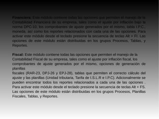 Financiera: Este módulo contiene todas las opciones que permiten el manejo de la
Contabilidad Financiera de su empresa, tales como el ajuste por inflación bajo la
norma DPC-10, los comprobantes de ajuste generados por el mismo, tabla I.P.C.,
moneda, así como los reportes relacionados con cada una de las opciones. Para
activar este módulo desde el teclado presione la secuencia de teclas Alt + FI. Las
opciones de este módulo están distribuidas en los grupos Procesos, Tablas, y
Reportes.
Fiscal: Este módulo contiene todas las opciones que permiten el manejo de la
Contabilidad Fiscal de su empresa, tales como el ajuste por inflación fiscal, los
comprobantes de ajuste generados por el mismo, opciones de generación de
planillas
fiscales (RAR-23, DPJ-26 y EPJ-28), tablas que permiten el correcto cálculo del
ajuste y las planillas (Unidad tributaria, Tarifa de I.S.L.R e I.P.C). Adicionalmente se
pueden encontrar todos los reportes relacionados a cada una de las opciones .
Para activar este módulo desde el teclado presione la secuencia de teclas Alt + FS.
Las opciones de este módulo están distribuidas en los grupos Procesos, Planillas
Fiscales, Tablas, y Reportes.
 