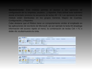 Mantenimiento: Este módulo permite el acceso a las opciones de
configuración de su empresa, usuarios , y reportes. Para activar este submenú
desde el teclado presione la secuencia de teclas Alt + M. Las opciones de este
módulo están distribuidas en los grupos General, Mapeo de Cuentas,
Configuración, y Reportes.
Cabe destacar que el Ribbon tiene un comportamiento similar al empleado en
las aplicaciones de escritorio de Microsoft, así por ejemplo la tecla Alt despliega
información del acceso rápido al menú, la combinación de teclas Ctrl + F1 o
doble clic oculta/muestra la cinta.
 