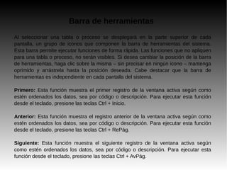 Barra de herramientas
Al seleccionar una tabla o proceso se desplegará en la parte superior de cada
pantalla, un grupo de iconos que componen la barra de herramientas del sistema.
Esta barra permite ejecutar funciones de forma rápida. Las funciones que no apliquen
para una tabla o proceso, no serán visibles. Si desea cambiar la posición de la barra
de herramientas, haga clic sobre la misma – sin precisar en ningún icono – mantenga
oprimido y arrástrela hasta la posición deseada. Cabe destacar que la barra de
herramientas es independiente en cada pantalla del sistema.
Primero: Esta función muestra el primer registro de la ventana activa según como
estén ordenados los datos, sea por código o descripción. Para ejecutar esta función
desde el teclado, presione las teclas Ctrl + Inicio.
Anterior: Esta función muestra el registro anterior de la ventana activa según como
estén ordenados los datos, sea por código o descripción. Para ejecutar esta función
desde el teclado, presione las teclas Ctrl + RePág.
Siguiente: Esta función muestra el siguiente registro de la ventana activa según
como estén ordenados los datos, sea por código o descripción. Para ejecutar esta
función desde el teclado, presione las teclas Ctrl + AvPág.
 