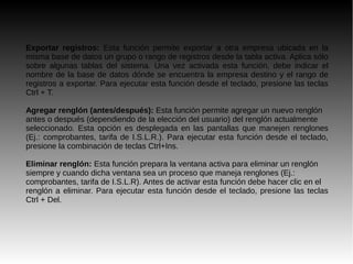 Exportar registros: Esta función permite exportar a otra empresa ubicada en la
misma base de datos un grupo o rango de registros desde la tabla activa. Aplica sólo
sobre algunas tablas del sistema. Una vez activada esta función, debe indicar el
nombre de la base de datos dónde se encuentra la empresa destino y el rango de
registros a exportar. Para ejecutar esta función desde el teclado, presione las teclas
Ctrl + T.
Agregar renglón (antes/después): Esta función permite agregar un nuevo renglón
antes o después (dependiendo de la elección del usuario) del renglón actualmente
seleccionado. Esta opción es desplegada en las pantallas que manejen renglones
(Ej.: comprobantes, tarifa de I.S.L.R.). Para ejecutar esta función desde el teclado,
presione la combinación de teclas Ctrl+Ins.
Eliminar renglón: Esta función prepara la ventana activa para eliminar un renglón
siempre y cuando dicha ventana sea un proceso que maneja renglones (Ej.:
comprobantes, tarifa de I.S.L.R). Antes de activar esta función debe hacer clic en el
renglón a eliminar. Para ejecutar esta función desde el teclado, presione las teclas
Ctrl + Del.
 