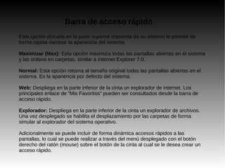 Esta opción ubicada en la parte superior izquierda de su sistema le permite de
forma rápida cambiar la apariencia del sistema.
Maximizar (Max): Esta opción maximiza todas las pantallas abiertas en el sistema
y las ordena en carpetas, similar a Internet Explorer 7.0.
Normal: Esta opción retorna al tamaño original todas las pantallas abiertas en el
sistema. Es la apariencia por defecto del sistema.
Web: Despliega en la parte inferior de la cinta un explorador de internet. Los
principales enlace de “Mis Favoritos” pueden ser consultados desde la barra de
acceso rápido.
Explorador: Despliega en la parte inferior de la cinta un explorador de archivos.
Una vez desplegado se habilita el desplazamiento por las carpetas de forma
simular al explorador del sistema operativo.
Adicionalmente se puede incluir de forma dinámica accesos rápidos a las
pantallas, lo cual se puede realizar a través del menú desplegado con el botón
derecho del ratón (mouse) sobre el botón de la cinta al cual se le desea crear un
acceso rápido.
Barra de acceso rápido
 