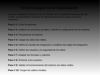 Orden a seguir en la implantación
Una vez instalado el sistema y con la finalidad de completar la implantación del
mismo, recomendamos ejecutar los siguientes pasos en cada una de las
empresas:
Paso # 1: Crear la empresa.
Paso # 2: Analizar los procesos actuales y decidir la configuración de la empresa.
Paso # 3: Parametrizar el sistema.
Paso # 4: Cargar los datos tipo tablas.
Paso # 5: Definir la cuentas de integración y modificar las reglas de integración.
Paso # 6: Definir los usuarios y la seguridad de los datos.
Paso # 7: Adaptar los formatos y reportes.
Paso # 8: Entrenar a los usuarios.
Paso # 9: Validar el funcionamiento del sistema con datos reales.
Paso # 10: Cargar los saldos iniciales.
 
