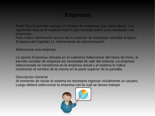Empresas
Profit Plus le permite manejar el número de empresas que usted desee. Los
siguientes tópicos le explican todo lo que necesita saber para manipular sus
empresas.
Para mayor información acerca de la creación de empresas consulte el tópico
Empresa del Capítulo 11: Herramienta de Administración.
Seleccionar una empresa
La opción Empresas ubicada en el submenú Seleccionar del menú de Inicio, le
permite cambiar de empresa sin necesidad de salir del sistema. La empresa
seleccionada se transforma en la empresa actual y el sistema lo indica
mostrando el nombre de la misma en la parte superior de la pantalla.
Descripción General
Al momento de iniciar el sistema es necesario ingresar inicialmente un usuario.
Luego deberá seleccionar la empresa con la cual se desea trabajar
 