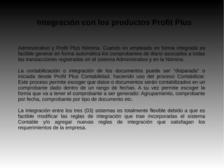 Integración con los productos Profit Plus
Administrativo y Profit Plus Nómina. Cuando es empleado en forma integrada es
factible generar en forma automática los comprobantes de diario asociados a todas
las transacciones registradas en el sistema Administrativo y en la Nómina.
La contabilización o integración de los documentos puede ser “disparada” o
iniciada desde Profit Plus Contabilidad, haciendo uso del proceso Contabilizar.
Este proceso permite escoger que datos o documentos serán contabilizados en un
comprobante dado dentro de un rango de fechas. A su vez permite escoger la
forma que va a tener el comprobante a ser generado: Agrupamiento, comprobante
por fecha, comprobante por tipo de documento etc.
La integración entre los tres (03) sistemas es totalmente flexible debido a que es
factible modificar las reglas de integración que trae incorporadas el sistema
Contable y/o agregar nuevas reglas de integración que satisfagan los
requerimientos de la empresa.
 