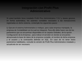 Integración con Profit Plus
Administrativo
Si usted también tiene instalado Profit Plus Administrativo 7.0.2 y desea generar,
en forma automática, los asientos contables asociados a las transacciones
registradas en dicho sistema, contemple los siguientes pasos:
1. Ejecute el sistema Administrativo e indique, para cada empresa manejada, la
empresa de Contabilidad con la cual se integrará. Para ello debe hacer uso de los
parámetros que se encuentran disponibles en la carpeta Globales, de la opción
Configuración de la Empresa , para indicar el servidor en donde se encuentra
almacenada la base de datos de la empresa contable, el nombre de dicha empresa
y el usuario y la contraseña definido en SQL. En caso de no tener éstos
parámetros habilitados, consulte la versión de Profit Plus Administrativo instalado y
actualícela de ser necesario.
 