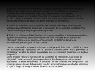 2. Ejecute el sistema de Contabilidad e indique, para cada empresa manejada, el
directorio en donde se encuentra la empresa correspondiente en el sistema
Administrativo. Para ello debe hacer uso del parámetro Ruta empresa
administrativa que se encuentra disponible en la carpeta Contabilización, de la
opción Configuración de la Empresa, debe adicionalmente especificar el nombre
del servidor de base de datos , así como el código de la empresa.
3. Defina en el sistema de Contabilidad, las cuentas y las reglas que van a ser
utilizadas para efectuar la integración o generación de los asientos contables (Vea
Cuentas de integración y Reglas de Integración).
4. Defina en el sistema Administrativo, las cuentas contables a usar para contabilizar
aquellos documentos, cuyas cuentas no van a ser tomadas de las cuentas de
integración. Haga uso de los iconos “Información contable” de la barra de
herramientas, para asignar dichas cuentas.
Una vez efectuados los pasos anteriores usted ya está listo para contabilizar todas
las transacciones realizadas en el Sistema Administrativo. Para proceder a
contabilizar emplee la opción Contabilizar que se encuentra disponible en módulo
Integración.
Dicho proceso “dispara” la ejecución de las reglas de integración. Las reglas de
integración están pre-configuradas para buscar los datos a usar, primero en el
documento o tabla relacionada y después en las cuentas de integración. Sin
embargo, recuerde que dichas reglas pueden ser modificadas o ampliadas utilizando
la opción Regla de Integración del Sistema de Contabilidad.
 