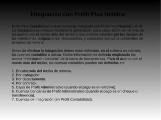 Integración con Profit Plus Nómina
Profit Plus Contabilidad puede funcionar integrado con Profit Plus Nómina 1.8.10.
La integración se efectúa mediante la generación, para cada recibo de nómina, de
un asiento por el monto neto del recibo y uno o varios asientos por los montos de
las retenciones, asignaciones, deducciones, y conceptos tipo otros contenidos en
el recibo de nómina.
Antes de efectuar la integración deben estar definidas, en el sistema de nómina,
las cuentas contables a utilizar. Dicha información es definida empleando los
iconos “Información contable” de la barra de herramientas. Para el asiento por el
monto neto del recibo, las cuentas contables pueden ser definidas en:
1. Encabezado del recibo de nómina.
2. Por trabajador.
3. Por departamento.
4. Por contrato.
5. Cajas de Profit Administrativo (cuando el pago es en efectivo).
6. Cuentas bancarias de Profit Administrativo (cuando el pago es en cheque o
transferencia).
7. Cuentas de Integración (en Profit Contabilidad).
 