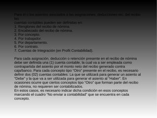 Para el o los asientos asociados a las asignaciones, deducciones etc. del recibo
las
cuentas contables pueden ser definidas en:
1. Renglones del recibo de nómina.
2. Encabezado del recibo de nómina.
3. Por concepto.
4. Por trabajador.
5. Por departamento.
6. Por contrato.
7. Cuentas de Integración (en Profit Contabilidad).
Para cada asignación, deducción o retención presente en el recibo de nómina
debe ser definida una (1) cuenta contable, la cual va a ser empleada como
contrapartida del asiento por el monto neto del recibo generado contra
caja/banco. Para cada concepto tipo “Otro” presente en el recibo, es necesario
definir dos (02) cuentas contables: La que se utilizará para generar un asiento al
“Debe” y la que va a ser utilizada para generar el asiento al “Haber”. En
ocasiones ocurre que ciertos conceptos tipo “Otro” que forman parte del recibo
de nómina, no requieren ser contabilizados.
En estos casos, es necesario indicar dicha condición en esos conceptos
marcando el cuadro “No enviar a contabilidad” que se encuentra en cada
concepto.
 