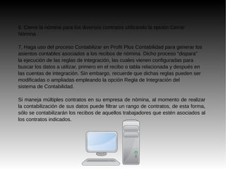 6. Cierre la nómina para los diversos contratos utilizando la opción Cerrar
Nómina .
7. Haga uso del proceso Contabilizar en Profit Plus Contabilidad para generar los
asientos contables asociados a los recibos de nómina. Dicho proceso “dispara”
la ejecución de las reglas de integración, las cuales vienen configuradas para
buscar los datos a utilizar, primero en el recibo o tabla relacionada y después en
las cuentas de integración. Sin embargo, recuerde que dichas reglas pueden ser
modificadas o ampliadas empleando la opción Regla de Integración del
sistema de Contabilidad.
Si maneja múltiples contratos en su empresa de nómina, al momento de realizar
la contabilización de sus datos puede filtrar un rango de contratos, de esta forma,
sólo se contabilizarán los recibos de aquellos trabajadores que estén asociados al
los contratos indicados.
 