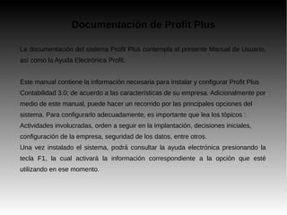 Documentación de Profit Plus
La documentación del sistema Profit Plus contempla el presente Manual de Usuario,
así como la Ayuda Electrónica Profit.
Este manual contiene la información necesaria para instalar y configurar Profit Plus
Contabilidad 3.0; de acuerdo a las características de su empresa. Adicionalmente por
medio de este manual, puede hacer un recorrido por las principales opciones del
sistema. Para configurarlo adecuadamente, es importante que lea los tópicos :
Actividades involucradas, orden a seguir en la implantación, decisiones iniciales,
configuración de la empresa, seguridad de los datos, entre otros.
Una vez instalado el sistema, podrá consultar la ayuda electrónica presionando la
tecla F1, la cual activará la información correspondiente a la opción que esté
utilizando en ese momento.
 