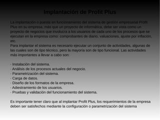 Implantación de Profit Plus
La implantación o puesta en funcionamiento del sistema de gestión empresarial Profit
Plus en su empresa, más que un proyecto de informática, debe ser vista como un
proyecto de negocios que involucra a los usuarios de cada uno de los procesos que se
ejecutan en la empresa como: comprobantes de diario, valuaciones, ajuste por inflación,
etc.
Para implantar el sistema es necesario ejecutar un conjunto de actividades, algunas de
las cuales son de tipo técnico, pero la mayoría son de tipo funcional. Las actividades
más importantes a llevar a cabo son:
· Instalación del sistema.
· Análisis de los procesos actuales del negocio.
· Parametrización del sistema.
· Carga de datos.
· Diseño de los formatos de la empresa.
· Adiestramiento de los usuarios.
· Pruebas y validación del funcionamiento del sistema.
Es importante tener claro que al implantar Profit Plus, los requerimientos de la empresa
deben ser satisfechos mediante la configuración o parametrización del sistema
 